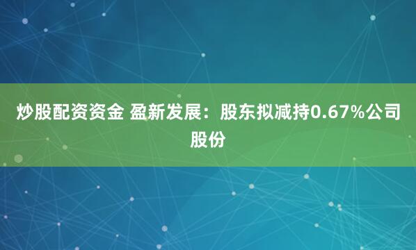 炒股配资资金 盈新发展：股东拟减持0.67%公司股份