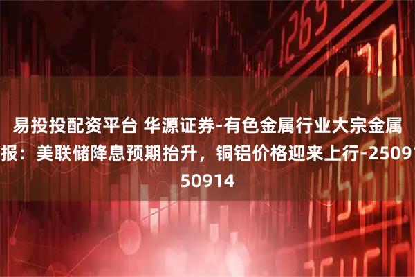 易投投配资平台 华源证券-有色金属行业大宗金属周报：美联储降息预期抬升，铜铝价格迎来上行-250914