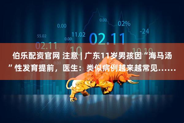 伯乐配资官网 注意 | 广东11岁男孩因“海马汤”性发育提前，医生：类似病例越来越常见……