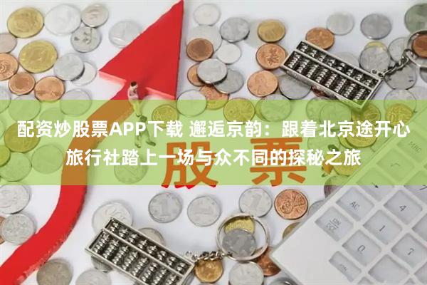 配资炒股票APP下载 邂逅京韵：跟着北京途开心旅行社踏上一场与众不同的探秘之旅
