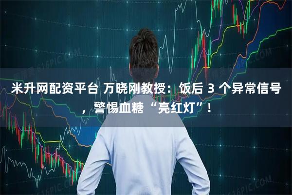 米升网配资平台 万晓刚教授：饭后 3 个异常信号，警惕血糖 “亮红灯”！