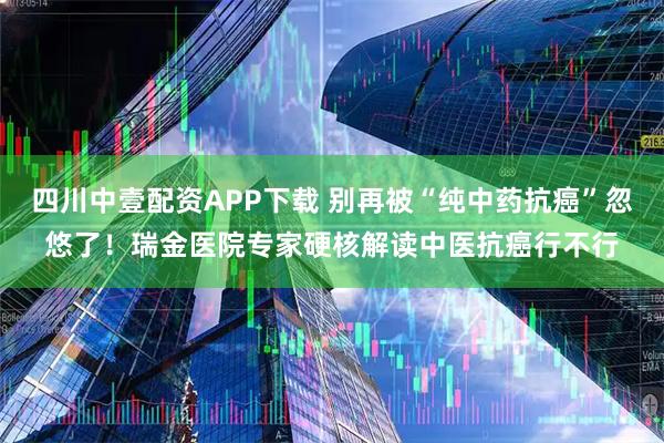 四川中壹配资APP下载 别再被“纯中药抗癌”忽悠了！瑞金医院专家硬核解读中医抗癌行不行