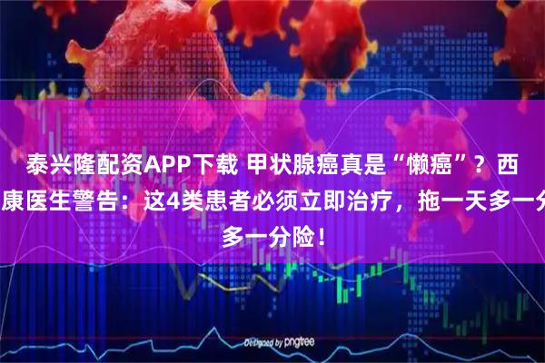 泰兴隆配资APP下载 甲状腺癌真是“懒癌”？西安甲康医生警告：这4类患者必须立即治疗，拖一天多一分险！