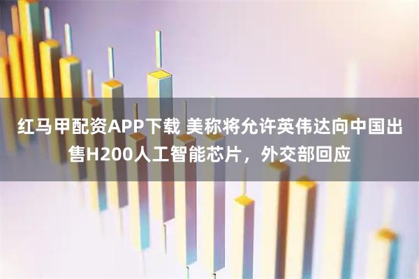 红马甲配资APP下载 美称将允许英伟达向中国出售H200人工智能芯片，外交部回应