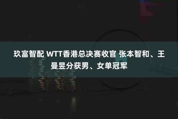 玖富智配 WTT香港总决赛收官 张本智和、王曼昱分获男、女单冠军