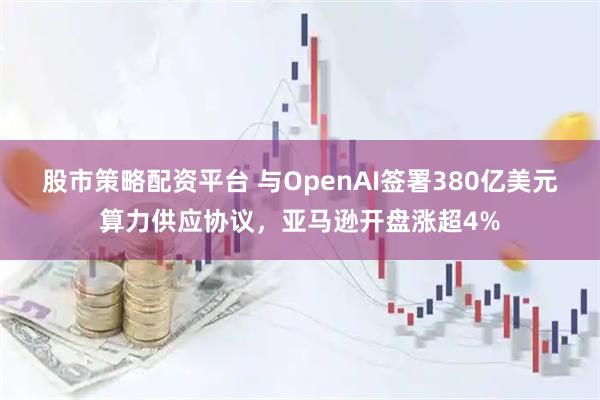 股市策略配资平台 与OpenAI签署380亿美元算力供应协议，亚马逊开盘涨超4%