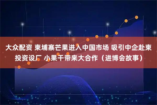大众配资 柬埔寨芒果进入中国市场 吸引中企赴柬投资设厂 小果干带来大合作（进博会故事）