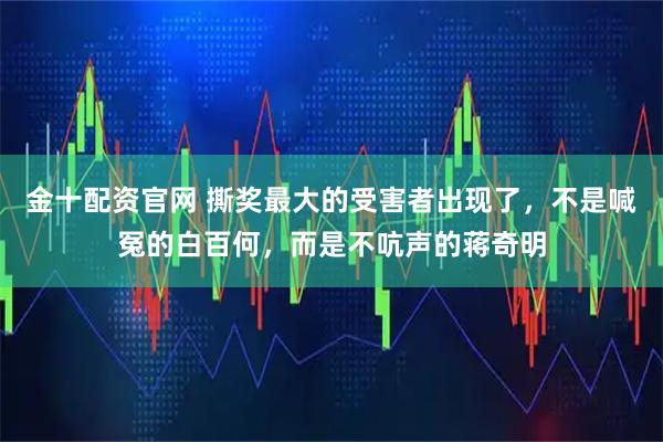 金十配资官网 撕奖最大的受害者出现了，不是喊冤的白百何，而是不吭声的蒋奇明