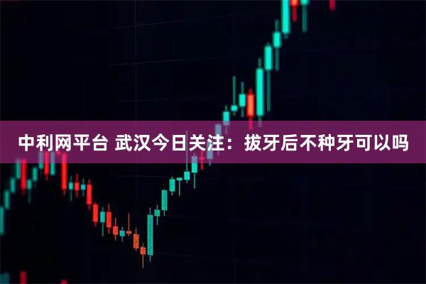 中利网平台 武汉今日关注：拔牙后不种牙可以吗