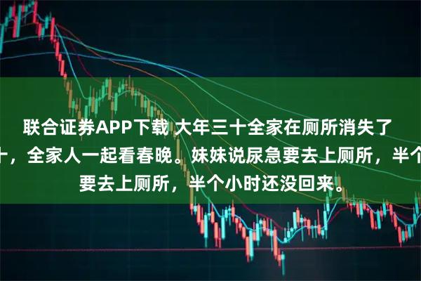 联合证券APP下载 大年三十全家在厕所消失了 周泽宇 大年三十，全家人一起看春晚。妹妹说尿急要去上厕所，半个小时还没回来。