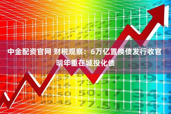 中金配资官网 财税观察：6万亿置换债发行收官 明年重在城投化债