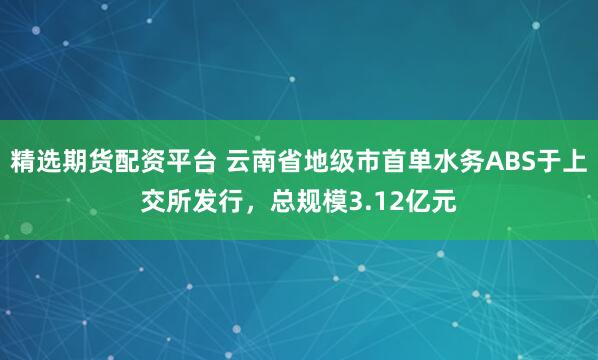 精选期货配资平台 云南省地级市首单水务ABS于上交所发行，总规模3.12亿元