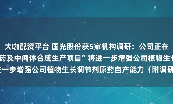 大咖配资平台 国光股份获5家机构调研：公司正在建设的“年产1.5万吨原药及中间体合成生产项目”将进一步增强公司植物生长调节剂原药自产能力（附调研问答）