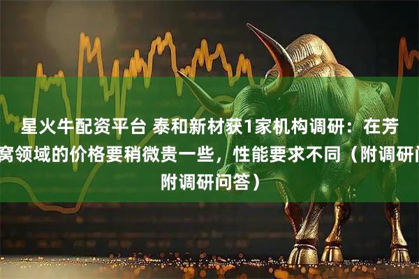 星火牛配资平台 泰和新材获1家机构调研：在芳纶蜂窝领域的价格要稍微贵一些，性能要求不同（附调研问答）