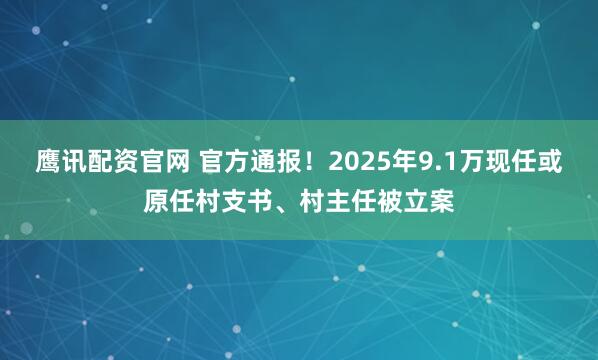 鹰讯配资官网 官方通报！2025年9.1万现任或原任村支书、村主任被立案