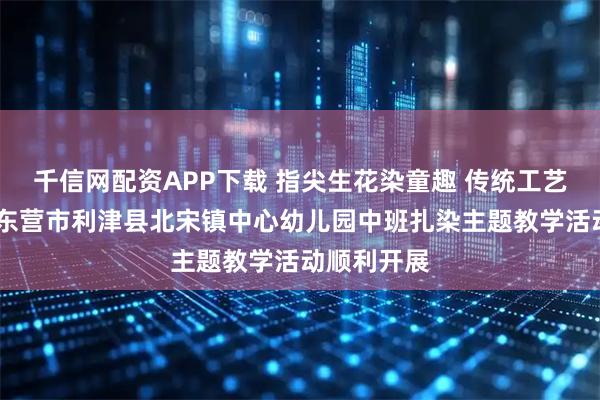 千信网配资APP下载 指尖生花染童趣 传统工艺润童心——东营市利津县北宋镇中心幼儿园中班扎染主题教学活动顺利开展