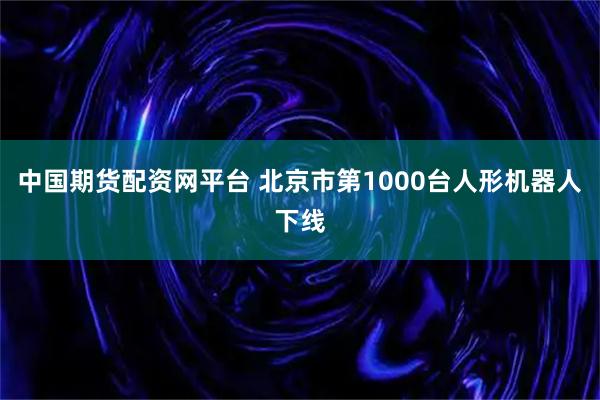 中国期货配资网平台 北京市第1000台人形机器人下线