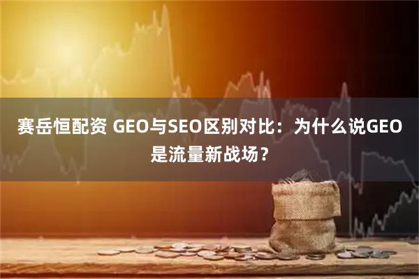 赛岳恒配资 GEO与SEO区别对比：为什么说GEO是流量新战场？