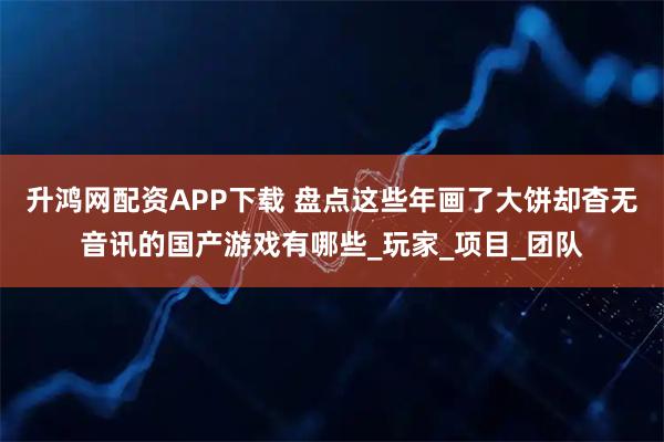 升鸿网配资APP下载 盘点这些年画了大饼却杳无音讯的国产游戏有哪些_玩家_项目_团队