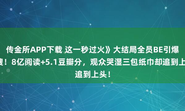 传金所APP下载 这一秒过火》大结局全员BE引爆热搜!8亿阅读+5.1豆瓣分,观众哭湿三包纸巾却追到上头!