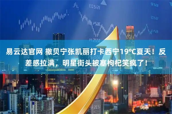 易云达官网 撒贝宁张凯丽打卡西宁19℃夏天！反差感拉满，明星街头被塞枸杞笑疯了！