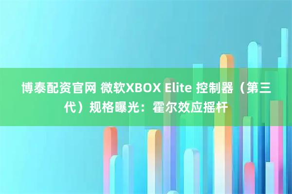 博泰配资官网 微软XBOX Elite 控制器（第三代）规格曝光：霍尔效应摇杆